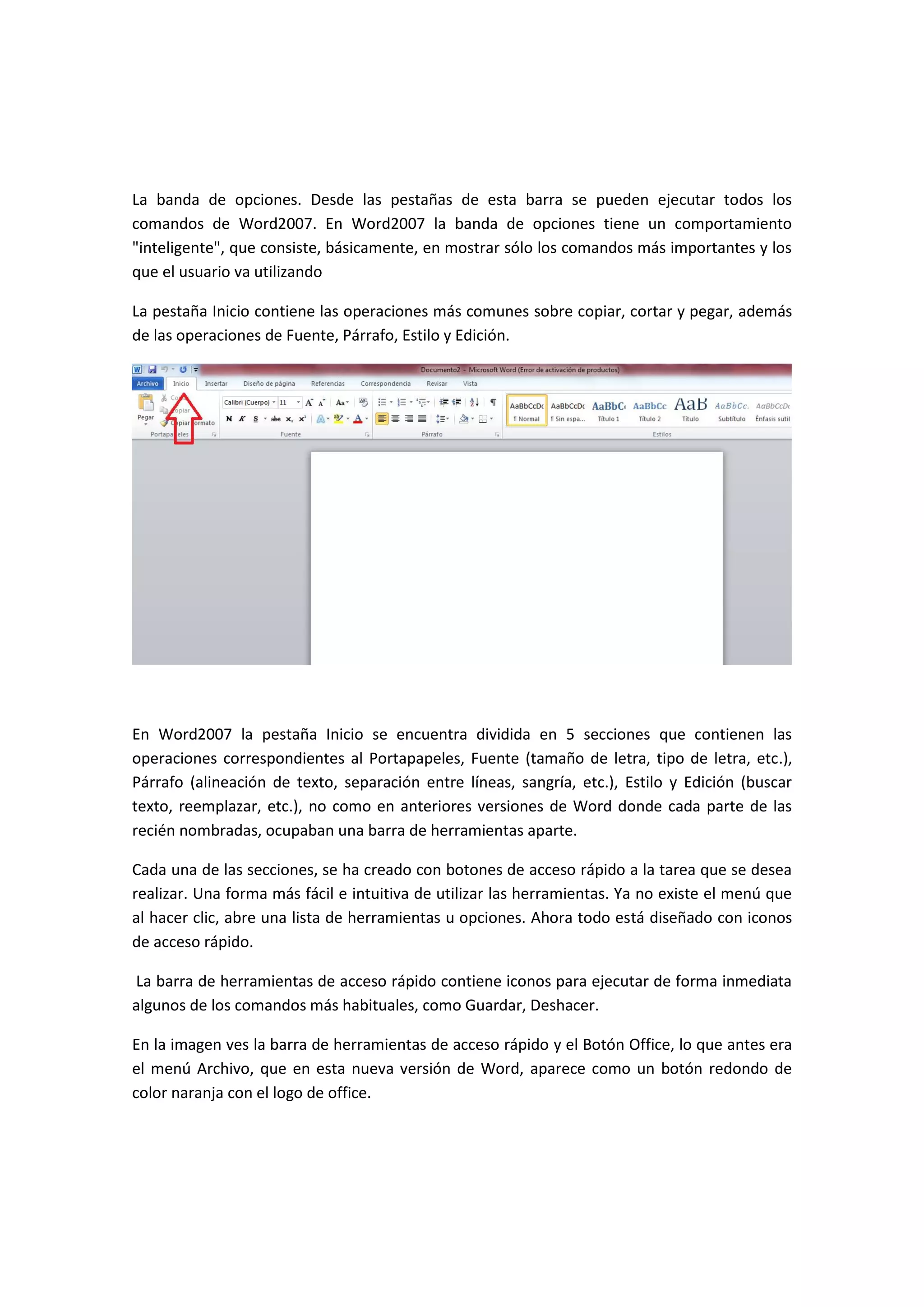 La banda de opciones. Desde las pestañas de esta barra se pueden ejecutar todos los
comandos de Word2007. En Word2007 la banda de opciones tiene un comportamiento
"inteligente", que consiste, básicamente, en mostrar sólo los comandos más importantes y los
que el usuario va utilizando

La pestaña Inicio contiene las operaciones más comunes sobre copiar, cortar y pegar, además
de las operaciones de Fuente, Párrafo, Estilo y Edición.




En Word2007 la pestaña Inicio se encuentra dividida en 5 secciones que contienen las
operaciones correspondientes al Portapapeles, Fuente (tamaño de letra, tipo de letra, etc.),
Párrafo (alineación de texto, separación entre líneas, sangría, etc.), Estilo y Edición (buscar
texto, reemplazar, etc.), no como en anteriores versiones de Word donde cada parte de las
recién nombradas, ocupaban una barra de herramientas aparte.

Cada una de las secciones, se ha creado con botones de acceso rápido a la tarea que se desea
realizar. Una forma más fácil e intuitiva de utilizar las herramientas. Ya no existe el menú que
al hacer clic, abre una lista de herramientas u opciones. Ahora todo está diseñado con iconos
de acceso rápido.

La barra de herramientas de acceso rápido contiene iconos para ejecutar de forma inmediata
algunos de los comandos más habituales, como Guardar, Deshacer.

En la imagen ves la barra de herramientas de acceso rápido y el Botón Office, lo que antes era
el menú Archivo, que en esta nueva versión de Word, aparece como un botón redondo de
color naranja con el logo de office.
 