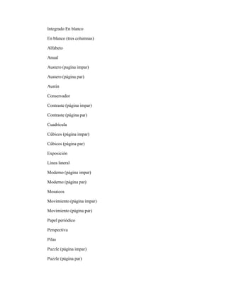 Integrado En blanco
En blanco (tres columnas)
Alfabeto
Anual
Austero (pagina impar)
Austero (página par)
Austin
Conservador
Contraste (página impar)
Contraste (página par)
Cuadrícula
Cúbicos (página impar)
Cúbicos (página par)
Exposición
Línea lateral
Moderno (página impar)
Moderno (página par)
Mosaicos
Movimiento (página impar)
Movimiento (página par)
Papel periódico
Perspectiva
Pilas
Puzzle (página impar)
Puzzle (página par)
 