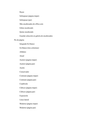 Rayas
Sobrepasar (página impar)
Sobrepasar (par)
Más encabezados de office.com
Editar encabezado
Quitar encabezado
Guardar selección en galería de encabezados
Pie de página
Integrado En blanco
En blanco (tres columnas)
Alfabeto
Anual
Austero (pagina impar)
Austero (página par)
Austin
Conservador
Contraste (página impar)
Contraste (página par)
Cuadrícula
Cúbicos (página impar)
Cúbicos (página par)
Exposición
Línea lateral
Moderno (página impar)
Moderno (página par)
 