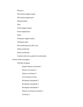 Mosaicos
Movimiento (página impar)
Movimiento (página par)
Papel periódico
Pilas
Puzzle (página impar)
Puzzle (página par)
Rayas
Sobrepasar (página impar)
Sobrepasar (par)
Más encabezados de office.com
Editar encabezado
Quitar encabezado
Guardar selección en galería de encabezados
Insertar número de página
Principio de página
Simple Número sin formato 1
Número sin formato 2
Número sin formato 3
Con Fórmulas Círculo
Rectángulo redondeado 1
Rectángulo redondeado 2
Rectángulo redondeado 3
Número sin formato Corchetes 1
Corchetes 2
 