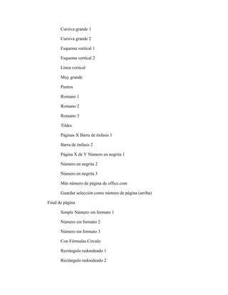 Cursiva grande 1
Cursiva grande 2
Esquema vertical 1
Esquema vertical 2
Línea vertical
Muy grande
Puntos
Romano 1
Romano 2
Romano 3
Tildes
Páginas X Barra de énfasis 1
Barra de énfasis 2
Página X de Y Número en negrita 1
Número en negrita 2
Número en negrita 3
Más número de página de office.com
Guardar selección como número de página (arriba)
Final de página
Simple Número sin formato 1
Número sin formato 2
Número sin formato 3
Con Fórmulas Círculo
Rectángulo redondeado 1
Rectángulo redondeado 2
 