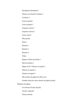 Rectángulo redondeado 3
Número sin formato Corchetes 1
Corchetes 2
Cursiva grande 1
Cursiva grande 2
Esquema vertical 1
Esquema vertical 2
Línea vertical
Muy grande
Puntos
Romano 1
Romano 2
Romano 3
Tildes
Páginas X Barra de énfasis 1
Barra de énfasis 2
Página X de Y Número en negrita 1
Número en negrita 2
Número en negrita 3
Más número de página de office.com
Guardar selección como número de página (arriba)
Márgenes de página
Con formas Círculo, derecha
Círculo, izquierda
Flecha, derecha
 