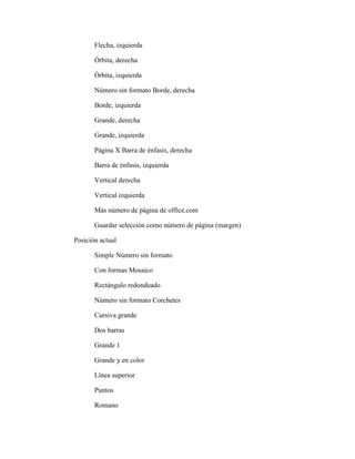 Flecha, izquierda
Órbita, derecha
Órbita, izquierda
Número sin formato Borde, derecha
Borde, izquierda
Grande, derecha
Grande, izquierda
Página X Barra de énfasis, derecha
Barra de énfasis, izquierda
Vertical derecha
Vertical izquierda
Más número de página de office.com
Guardar selección como número de página (margen)
Posición actual
Simple Número sin formato
Con formas Mosaico
Rectángulo redondeado
Número sin formato Corchetes
Cursiva grande
Dos barras
Grande 1
Grande y en color
Línea superior
Puntos
Romano
 