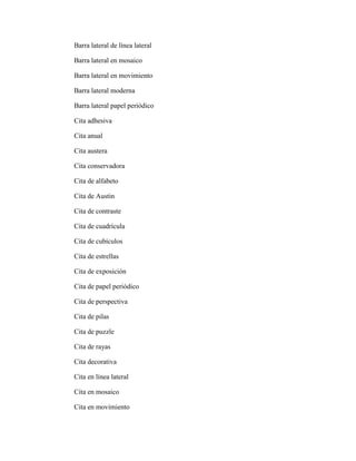 Barra lateral de línea lateral
Barra lateral en mosaico
Barra lateral en movimiento
Barra lateral moderna
Barra lateral papel periódico
Cita adhesiva
Cita anual
Cita austera
Cita conservadora
Cita de alfabeto
Cita de Austin
Cita de contraste
Cita de cuadrícula
Cita de cubículos
Cita de estrellas
Cita de exposición
Cita de papel periódico
Cita de perspectiva
Cita de pilas
Cita de puzzle
Cita de rayas
Cita decorativa
Cita en línea lateral
Cita en mosaico
Cita en movimiento
 