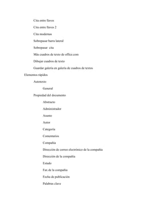 Cita entre llaves
Cita entre llaves 2
Cita modernas
Sobrepasar barra lateral
Sobrepasar cita
Más cuadros de texto de office.com
Dibujar cuadros de texto
Guardar galería en galería de cuadros de textos
Elementos rápidos
Autotexto
General
Propiedad del documento
Abstracto
Administrador
Asunto
Autor
Categoría
Comentarios
Compañía
Dirección de correo electrónico de la compañía
Dirección de la compañía
Estado
Fax de la compañía
Fecha de publicación
Palabras clave
 