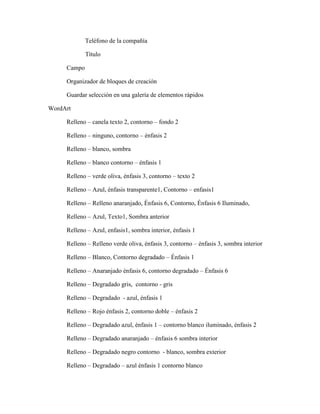 Teléfono de la compañía
Título
Campo
Organizador de bloques de creación
Guardar selección en una galería de elementos rápidos
WordArt
Relleno – canela texto 2, contorno – fondo 2
Relleno – ninguno, contorno – énfasis 2
Relleno – blanco, sombra
Relleno – blanco contorno – énfasis 1
Relleno – verde oliva, énfasis 3, contorno – texto 2
Relleno – Azul, énfasis transparente1, Contorno – enfasis1
Relleno – Relleno anaranjado, Énfasis 6, Contorno, Énfasis 6 Iluminado,
Relleno – Azul, Texto1, Sombra anterior
Relleno – Azul, enfasis1, sombra interior, énfasis 1
Relleno – Relleno verde oliva, énfasis 3, contorno – énfasis 3, sombra interior
Relleno – Blanco, Contorno degradado – Énfasis 1
Relleno – Anaranjado énfasis 6, contorno degradado – Énfasis 6
Relleno – Degradado gris, contorno - gris
Relleno – Degradado - azul, énfasis 1
Relleno – Rojo énfasis 2, contorno doble – énfasis 2
Relleno – Degradado azul, énfasis 1 – contorno blanco iluminado, énfasis 2
Relleno – Degradado anaranjado – énfasis 6 sombra interior
Relleno – Degradado negro contorno - blanco, sombra exterior
Relleno – Degradado – azul énfasis 1 contorno blanco
 