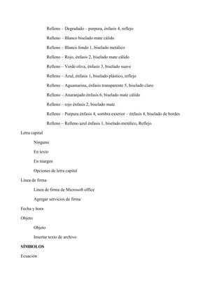 Relleno – Degradado – purpura, énfasis 4, reflejo
Relleno – Blanco biselado mate cálido
Relleno – Blanco fondo 1, biselado metálico
Relleno – Rojo, énfasis 2, biselado mate cálido
Relleno – Verde oliva, énfasis 3, biselado suave
Relleno – Azul, énfasis 1, biselado plástico, reflejo
Relleno – Aguamarina, énfasis transparente 5, biselado claro
Relleno – Anaranjado énfasis 6, biselado mate cálido
Relleno – rojo énfasis 2, biselado mate
Relleno – Purpura énfasis 4, sombra exterior – énfasis 4, biselado de bordes
Relleno – Relleno azul énfasis 1, biselado metálico, Reflejo
Letra capital
Ninguno
En texto
En margen
Opciones de letra capital
Línea de firma
Línea de firma de Microsoft office
Agregar servicios de firma
Fecha y hora
Objeto
Objeto
Insertar texto de archivo
SÍMBOLOS
Ecuación
 