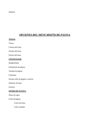 Símbolo
OPCIONES DEL MENÚ DISEÑO DE PÁGINA
TEMAS
Temas
Colores del tema
Fuentes del tema
Efectos del tema
CONFIGURAR
MARGENES
Orientación de página
Tamaño de página
Columnas
Insertar salto de página y sección
Números de línea
Guiones
FONDO DE PÁGINA
Marca de agua
Color de página
Color del tema
Color estándar
 