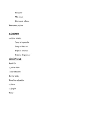Sin color
Más color
Efectos de relleno
Bordes de página
PÁRRAFO
Aplicar sangría
Sangría izquierda
Sangría derecha
Espacio antes de
Espacio después de
ORGANIZAR
Posición
Ajustar texto
Traer adelante
Enviar atrás
Panel de selección
Alinear
Agrupar
Girar
 