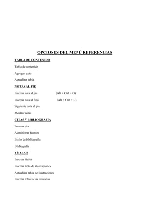 OPCIONES DEL MENÚ REFERENCIAS
TABLA DE CONTENIDO
Tabla de contenido
Agregar texto
Actualizar tabla
NOTAS AL PIE
Insertar nota al pie (Alt + Ctrl + O)
Insertar nota al final (Alt + Ctrl + L)
Siguiente nota al pie
Mostrar notas
CITAS Y BIBLIOGRAFÍA
Insertar cita
Administrar fuentes
Estilo de bibliografía
Bibliografía
TÍTULOS
Insertar títulos
Insertar tabla de ilustraciones
Actualizar tabla de ilustraciones
Insertar referencias cruzadas
 