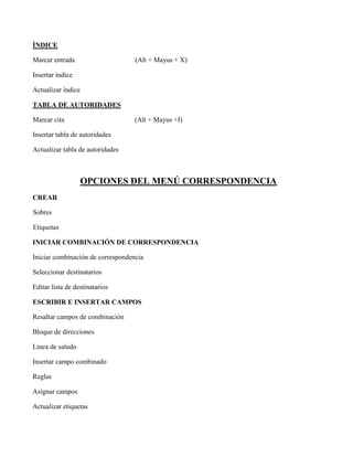 ÍNDICE
Marcar entrada (Alt + Mayus + X)
Insertar índice
Actualizar índice
TABLA DE AUTORIDADES
Marcar cita (Alt + Mayus +I)
Insertar tabla de autoridades
Actualizar tabla de autoridades
OPCIONES DEL MENÚ CORRESPONDENCIA
CREAR
Sobres
Etiquetas
INICIAR COMBINACIÓN DE CORRESPONDENCIA
Iniciar combinación de correspondencia
Seleccionar destinatarios
Editar lista de destinatarios
ESCRIBIR E INSERTAR CAMPOS
Resaltar campos de combinación
Bloque de direcciones
Línea de saludo
Insertar campo combinado
Reglas
Asignar campos
Actualizar etiquetas
 