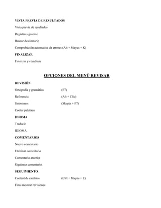 VISTA PREVIA DE RESULTADOS
Vista previa de resultados
Registro siguiente
Buscar destinatario
Comprobación automática de errores (Alt + Mayus + K)
FINALIZAR
Finalizar y combinar
OPCIONES DEL MENÚ REVISAR
REVISIÓN
Ortografía y gramática (F7)
Referencia (Alt + Clic)
Sinónimos (Mayús + F7)
Contar palabras
IDIOMA
Traducir
IDIOMA
COMENTARIOS
Nuevo comentario
Eliminar comentario
Comentario anterior
Siguiente comentario
SEGUIMIENTO
Control de cambios (Ctrl + Mayús + E)
Final mostrar revisiones
 