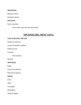 PROTEGER
Bloquear autores
Restringir edición
ONENOTE
Notas vinculadas
Crear o abrir notas sobre este documento
OPCIONES DEL MENÚ VISTA
VISTAS DE DOCUMENTO
Diseño de impresión
Lectura de pantalla completa
Diseño de web
Esquema
Vista esquema
Borrador
MOSTRAR
Regla
Líneas de cuadrícula
Panel de navegación
ZOOM
Zoom
100%
Una página
Dos páginas
Ancho de página
 