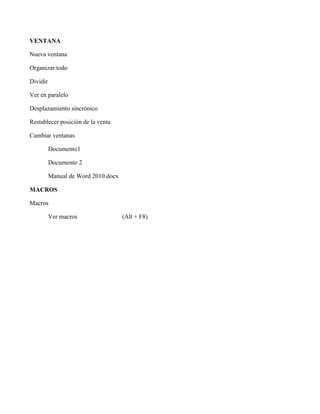 VENTANA
Nueva ventana
Organizar todo
Dividir
Ver en paralelo
Desplazamiento sincrónico
Restablecer posición de la venta
Cambiar ventanas
Documento1
Documento 2
Manual de Word 2010.docx
MACROS
Macros
Ver macros (Alt + F8)
 