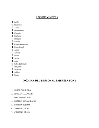 USO DE VIÑETAS
 Jabón
 Shampoo
 Toalla
 Desodorante
 Colonia
 Perfume
 Pinoclín
 Pañales
 Cepillos dentales
 Pasta dental
 Arroz
 Azúcar
 Fideo
 Aceite
 Atún
 Salsa de tomate
 Mayonesa
 Mostaza
 Aliños
 Focos
NÓMINA DEL PERSONAL EMPRESA SONY
1. JORGE AGUILERA
2. JHOGAN MALAGON
3. DAVID GONZALEZ
4. RAMIRO ALTAMIRANO
5. LORENA TUFIÑO
6. ANDRES CORAL
7. CRISTINA ARIAS
 