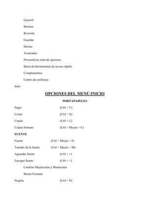 General
Mostrar
Revisión
Guardar
Idioma
Avanzadas
Personalizar cinta de opciones
Barra de herramientas de acceso rápido
Complementos
Centro de confianza
Salir
OPCIONES DEL MENÚ INICIO
PORTAPAPELES
Pegar (Ctrl + V)
Cortar (Ctrl + X)
Copiar (Ctrl + C)
Copiar formato (Ctrl + Mayús + C)
FUENTE
Fuente (Ctrl + Mayús + F)
Tamaño de la fuente (Ctrl + Mayús + M)
Agrandar fuente (Ctrl + >)
Encoger fuente (Ctrl + <)
Cambiar Mayúsculas y Minúsculas
Borrar Formato
Negrita (Ctrl + N)
 