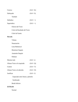 Cursiva (Ctrl + K)
Subrayado (Ctrl + S)
Tachado
Subíndice (Ctrl + =)
Superíndice (Ctrl + +)
Efectos del Texto
Color de Resaltado del Texto
Color de Fuente
Párrafo
Viñetas
Numeración
Lista Multinivel
Disminuir Sangría
Aumentar Sangría
Ordenar
Mostrar todo (Ctrl + ()
Alinear Texto a la izquierda (Ctrl + Q)
Centrar (Ctrl + T)
Alinear Texto a la derecha (Ctrl + D)
Justificar (Ctrl + J)
Espaciado entre líneas y párrafos
Sombreado
Borde Inferior
ESTILOS
Normal
 