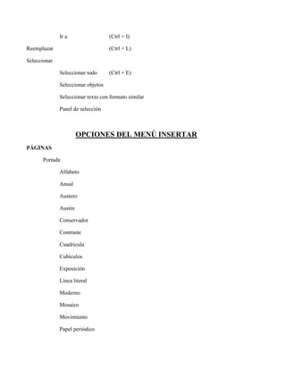 Ir a (Ctrl + I)
Reemplazar (Ctrl + L)
Seleccionar
Seleccionar todo (Ctrl + E)
Seleccionar objetos
Seleccionar texto con formato similar
Panel de selección
OPCIONES DEL MENÚ INSERTAR
PÁGINAS
Portada
Alfabeto
Anual
Austero
Austin
Conservador
Contraste
Cuadricula
Cubículos
Exposición
Línea literal
Moderno
Mosaico
Movimiento
Papel periódico
 