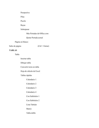 Perspectiva
Pilas
Puzzle
Rayas
Sobrepasar
Más Portadas de Office.com
Quitar Portada actual
Página en blanco
Salto de página (Ctrl + Entrar)
TABLAS
Tabla
Insertar tabla
Dibujar tabla
Convertir texto en tabla
Hoja de cálculo de Excel
Tablas rápidas
Calendario 1
Calendario 2
Calendario 3
Calendario 4
Con Subtítulos 1
Con Subtítulos 2
Lista Tabular
Matriz
Tabla doble
 