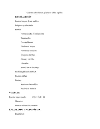 Guardar selección en galería de tablas rápidas
ILUSTRACIONES
Insertar imagen desde archivo
Imágenes prediseñadas
Formas
Formas usadas recientemente
Rectángulos
Formas básicas
Flechas de bloque
Formas de ecuación
Diagrama de flujo
Cintas y estrellas
Llamadas
Nuevo lienzo de dibujo
Insertare gráfico SmartArt
Insertar gráfico
Captura
Ventanas disponibles
Recorte de pantalla
VÍNCULOS
Insertar hipervínculo (Alt + Ctrl + K)
Marcador
Insertar referencias cruzadas
ENCABEZADO Y PIE DE PÁGINA
Encabezado
 