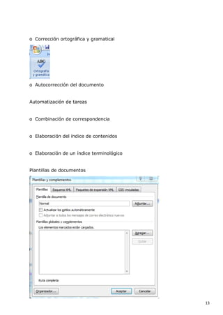 o Corrección ortográfica y gramatical

o Autocorrección del documento

Automatización de tareas

o Combinación de correspondencia

o Elaboración del índice de contenidos

o Elaboración de un índice terminológico

Plantillas de documentos

13

 