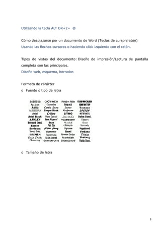 Utilizando la tecla ALT GR+2= @

Cómo desplazarse por un documento de Word (Teclas de cursor/ratón)
Usando las flechas cursoras o haciendo click izquierdo con el ratón.

Tipos de vistas del documento: Diseño de impresión/Lectura de pantalla
completa son las principales.
Diseño web, esquema, borrador.

Formato de carácter
o Fuente o tipo de letra

o Tamaño de letra

3

 