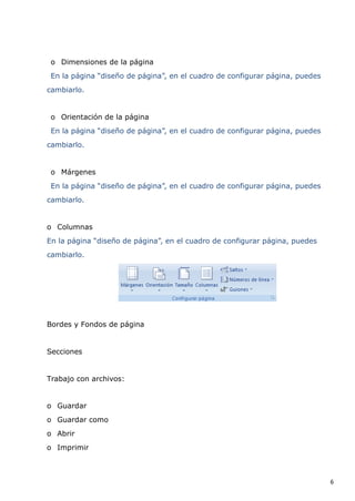 o Dimensiones de la página
En la página “diseño de página”, en el cuadro de configurar página, puedes
cambiarlo.

o Orientación de la página
En la página “diseño de página”, en el cuadro de configurar página, puedes
cambiarlo.

o Márgenes
En la página “diseño de página”, en el cuadro de configurar página, puedes
cambiarlo.

o Columnas
En la página “diseño de página”, en el cuadro de configurar página, puedes
cambiarlo.

Bordes y Fondos de página

Secciones

Trabajo con archivos:

o Guardar
o Guardar como
o Abrir
o Imprimir

6

 