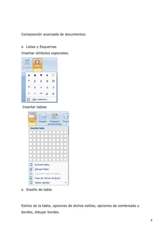 Composición avanzada de documentos:

o Listas y Esquemas
Insertar símbolos especiales.

Insertar tablas

o Diseño de tabla

Estilos de la tabla, opciones de dichos estilos, opciones de sombreado y
bordes, dibujar bordes.
8

 