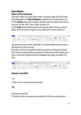 Generalidades
Utilizar la Cinta de Opciones
Para poder realizar una acción determinada, es necesario elegir de las diferentes
fichas disponibles en la Cinta de Opciones, aquella de la que se desea hacer uso.
La ficha Archivo contiene los comandos necesarios para el manejo de los archivos,
como son, Guardar, Abrir, Cerrar, Nuevo, Imprimir, etc.
La ficha Inicio contiene las operaciones más comunes sobre formatos, como son
aplicar estilos de fuente de negrita, cursiva, elegir tipo de fuente, tamaño etc.

Hay operaciones que no están “disponibles” en un determinado momento, estas se
identifican por el color atenuado.
Para abrir una ficha con el teclado se deberá presionar la combinación de teclas
ALT y la letra o conjunto de letras que aparece al lado del icono del comando que se
desea, al momento de seleccionarlo éste desplegará los grupos contenidos en la
ficha.

Accesar a una ficha


1. Hacer clic en el nombre de la ficha deseada



1. Presionar la tecla ALT
2. Presionar la letra, que aparecerá encuadrada, en la ficha que se desea abrir.

6

 