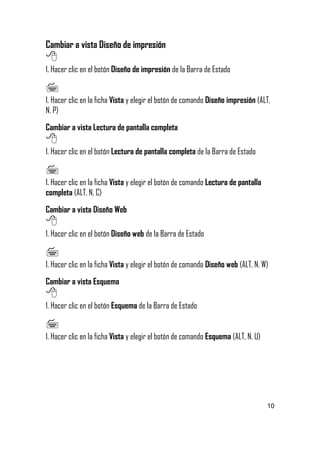 Cambiar a vista Diseño de impresión


1. Hacer clic en el botón Diseño de impresión de la Barra de Estado


1. Hacer clic en la ficha Vista y elegir el botón de comando Diseño impresión (ALT,
N, P)
Cambiar a vista Lectura de pantalla completa


1. Hacer clic en el botón Lectura de pantalla completa de la Barra de Estado


1. Hacer clic en la ficha Vista y elegir el botón de comando Lectura de pantalla
completa (ALT, N, C)
Cambiar a vista Diseño Web


1. Hacer clic en el botón Diseño web de la Barra de Estado


1. Hacer clic en la ficha Vista y elegir el botón de comando Diseño web (ALT, N, W)
Cambiar a vista Esquema


1. Hacer clic en el botón Esquema de la Barra de Estado


1. Hacer clic en la ficha Vista y elegir el botón de comando Esquema (ALT, N, U)

10

 