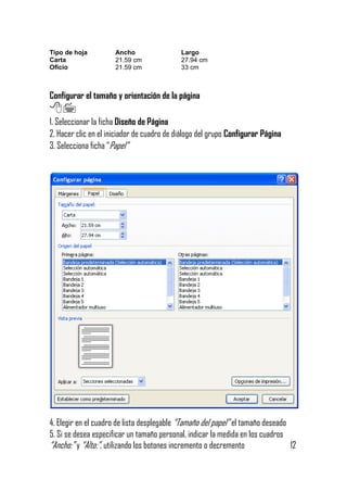 Tipo de hoja
Carta
Oficio

Ancho
21.59 cm
21.59 cm

Largo
27.94 cm
33 cm

Configurar el tamaño y orientación de la página


1. Seleccionar la ficha Diseño de Página
2. Hacer clic en el iniciador de cuadro de diálogo del grupo Configurar Página
3. Selecciona ficha “Papel”

4. Elegir en el cuadro de lista desplegable “Tamaño del papel” el tamaño deseado
5. Si se desea especificar un tamaño personal, indicar la medida en los cuadros
“Ancho:” y “Alto:”, utilizando los botones incremento o decremento
12

 