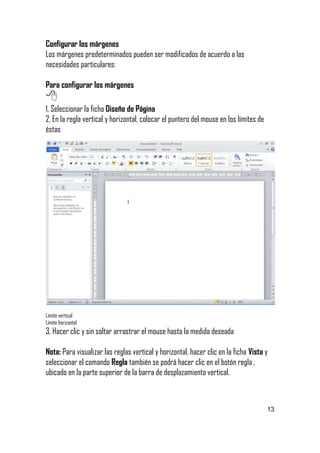 Configurar los márgenes
Los márgenes predeterminados pueden ser modificados de acuerdo a las
necesidades particulares:
Para configurar los márgenes


1. Seleccionar la ficha Diseño de Página
2. En la regla vertical y horizontal, colocar el puntero del mouse en los límites de
éstas

Límite vertical
Límite horizontal

3. Hacer clic y sin soltar arrastrar el mouse hasta la medida deseada
Nota: Para visualizar las reglas vertical y horizontal, hacer clic en la ficha Vista y
seleccionar el comando Regla también se podrá hacer clic en el botón regla ,
ubicado en la parte superior de la barra de desplazamiento vertical.




13

 