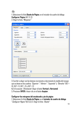 
1. Seleccionar la ficha Diseño de Página, en el iniciador de cuadro de diálogo
Configurar Página (ALT, C, C)
2. Elegir la ficha “Márgenes”

3. Escribir o elegir con los botones incremento o decremento la medida del margen
que se desee en los cuadros “Superior:”, “Inferior:”, “Izquierdo:” y “Derecho:” (ALT +
U), (ALT + I), (ALT + Z) y (ALT + E)
4. En la sección “Orientación” elegir el botón Vertical u Horizontal
5. Presionar ENTER o hacer clic en el botón Aceptar.
Configurar los márgenes del encabezado y pie de página
1. Seleccionar la ficha Diseño de Página, en el iniciador de cuadro de diálogo
“Configurar Página” (ALT,C,C) 2. Elegir la ficha “Diseño”
14

 
