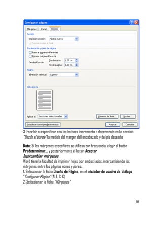 

3. Escribir o especificar con los botones incremento o decremento en la sección
“Desde el borde” la medida del margen del encabezado y del pie deseado
Nota: Si los márgenes específicos se utilizan con frecuencia, elegir el botón
Predeterminar… y posteriormente el botón Aceptar

Intercambiar márgenes

Word tiene la facultad de imprimir hojas por ambos lados, intercambiando los
márgenes entre las páginas nones y pares.
1. Seleccionar la ficha Diseño de Página, en el iniciador de cuadro de diálogo
“Configurar Página” (ALT, C, C)
2. Seleccionar la ficha “Márgenes”

15


 