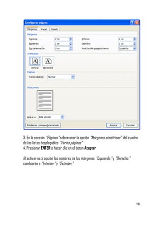 3. En la sección “Páginas” seleccionar la opción “Márgenes simétricos”, del cuadro
de las listas desplegables “Varias páginas”
4. Presionar ENTER o hacer clic en el botón Aceptar
Al activar esta opción los nombres de los márgenes “Izquierdo:” y “Derecho:”
cambiarán a “Interior:” y “Exterior:”

16

 