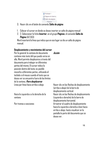 3. Hacer clic en el botón de comando Salto de página
1. Colocar el cursor en donde se desea insertar un salto de página manual
2. 2. Seleccionar la ficha Insertar, en el grupo Páginas, el comando Salto de
Página (ALT,B,O)
Word insertará la línea que indica que en ese lugar se dio un salto de página
manual.
Desplazamiento y movimientos del cursor
Por lo general, la ventana de documento
Acción
contiene más texto del que puede verse en
ella, Word permite desplazarse a través del
documento para trabajar en diferentes
partes del mismo. El cursor indica la
posición dentro del texto; es posible
moverlo a diferentes partes, utilizando el
teclado o el mouse cuando el texto que se
desea ver se encuentra fuera de los límites
de la ventana. Para desplazarse
Línea por línea hacia arriba o abajo
Hacer clic en las flechas de desplazamiento
(arriba o abajo) de la barra de
desplazamiento vertical.
Hacia la izquierda o a la derecha de la
Hacer clic en las flechas de desplazamiento
ventana
(izquierda o derecha) de la barra de
desplazamiento horizontal.
Por tramos o secciones
Arrastrar el cuadro de desplazamiento
hacia la izquierda o derecha o bien hacia
arriba o abajo, hasta visualizar en la
pantalla la parte del documento que se
desea ver.

18

 