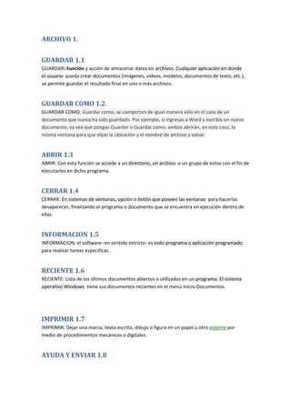 ARCHIVO 1.
GUARDAR 1.1
GUARDAR: Función y acción de almacenar datos en archivos. Cualquier aplicación en donde
el usuario pueda crear documentos (imágenes, videos, modelos, documentos de texto, etc.),
se permite guardar el resultado final en uno o más archivos.

GUARDAR COMO 1.2
GUARDAR COMO: Guardar como, se comportan de igual manera sólo en el caso de un
documento que nunca ha sido guardado. Por ejemplo, si ingresas a Word y escribís un nuevo
documento, ya sea que pongas Guardar o Guardar como, ambos abrirán, en este caso, la
misma ventana para que elijas la ubicación y el nombre de archivo a salvar.

ABRIR 1.3
ABRIR: Con esta función se accede a un directorio, un archivo o un grupo de estos con el fin de
ejecutarlos en dicho programa.

CERRAR 1.4
CERRAR: En sistemas de ventanas, opción o botón que poseen las ventanas para hacerlas
desaparecer, finalizando el programa o documento que se encuentra en ejecución dentro de
ellas.

INFORMACION 1.5
INFORMACION: el software -en sentido estricto- es todo programa o aplicación programado
para realizar tareas específicas.

RECIENTE 1.6
RECIENTE: Lista de los últimos documentos abiertos o utilizados en un programa. El sistema
operativo Windows tiene sus documentos recientes en el menú Inicio-Documentos.

IMPRIMIR 1.7
IMPRIMIR: Dejar una marca, texto escrito, dibujo o figura en un papel u otro soporte por
medio de procedimientos mecánicos o digitales.

AYUDA Y ENVIAR 1.8

 
