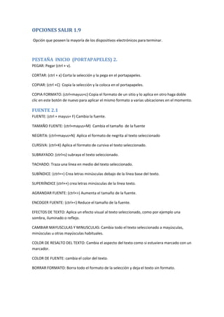 OPCIONES SALIR 1.9
Opción que poseen la mayoría de los dispositivos electrónicos para terminar.

PESTAÑA INICIO (PORTAPAPELES) 2.
PEGAR: Pegar (ctrl + v).
CORTAR: (ctrl + x) Corta la selección y la pega en el portapapeles.
COPIAR: (ctrl +C) Copia la selección y la coloca en el portapapeles.
COPIA FORMATO: (ctrl+mayus+c) Copia el formato de un sitio y lo aplica en otro haga doble
clic en este botón de nuevo para aplicar el mismo formato a varias ubicaciones en el momento.

FUENTE 2.1
FUENTE: (ctrl + mayus+ F) Cambia la fuente.
TAMAÑO FUENTE: (ctrl+mayus+M) Cambia el tamaño de la fuente
NEGRITA: (ctrl+mayus+N) Aplica el formato de negrita al texto seleccionado
CURSIVA: (ctrl+K) Aplica el formato de cursiva el texto seleccionado.
SUBRAYADO: (ctrl+s) subraya el texto seleccionado.
TACHADO: Traza una línea en medio del texto seleccionado.
SUBÍNDICE: (ctrl+=) Crea letras minúsculas debajo de la línea base del texto.
SUPERIÍNDICE (ctrl++) crea letras minúsculas de la línea texto.
AGRANDAR FUENTE: (ctrl+>) Aumenta el tamaño de la fuente.
ENCOGER FUENTE: (ctrl+<) Reduce el tamaño de la fuente.
EFECTOS DE TEXTO: Aplica un efecto visual al texto seleccionado, como por ejemplo una
sombra, iluminado o reflejo.
CAMBIAR MAYUSCULAS Y MINUSCULAS: Cambia todo el texto seleccionado a mayúsculas,
minúsculas u otras mayúsculas habituales.
COLOR DE RESALTO DEL TEXTO: Cambia el aspecto del texto como si estuviera marcado con un
marcador.
COLOR DE FUENTE: cambia el color del texto.
BORRAR FORMATO: Borra todo el formato de la selección y deja el texto sin formato.

 