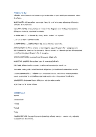 PARRAFO 2.2
VIÑETAS: Inicia una lista con viñetas. Haga clic en la flecha para seleccionar diferentes estilos
de viñetas.
NUMERACIÓN: Inicia una lista numerada. Haga clic en la fecha para seleccionar diferentes
formatos de numeración.
LISTA MULTINIVEL: Inicia una lista de varios niveles haga clic en la flecha para seleccionar
diferentes estilos de lista de varios niveles.
ALINEAR TEXTO A LA IZQUIERDA (ctrl+Q): Alinea el texto a la izquierda.
CENTRAR (CTRL+T): Centra el texto.
ALINEAR TEXTO A LA DERECHA (ctrl+D): Alinea el texto a la derecha.
JUSTIFICAR (ctrl+J): Alinea el texto en los márgenes izquierdo y derecho y agrega espacios
adicionales entre palabras si es necesario. De esta manera se crea una apariencia homogénea
en los laterales izquierda y derecho de la página.
DISMINUIR SANGRÍA: Reduce el nivel de sangría del párrafo.
AUMENTAR SANGRÍA: Aumenta el nivel de sangría del párrafo.
ORDENAR: Alfabetiza el texto seleccionado u ordena los datos numéricos.
MOSTRAR TODO (ctrl+0) Muestra marcas de párrafo y otros símbolos de formato ocultos.
ESPACIOS ENTRE LÍNEAS Y PÁRRAFOS: Cambia el espaciado entre líneas del texto también
puede personalizar la cantidad de espacio agregado antes y después de los párrafos.
SOMBREADO: Colorea el fondo del texto o párrafo seleccionado.
BORDE INFERIOR: Borde inferior.

ESTILOS 2.3
Normal
Sin espaciado
Titulo1
Titulo 2
Titulo
CAMBIAR ESTILOS: Cambia el conjunto de estilos, colores, fuentes y espacio entre párrafos
usados en este documento.

 