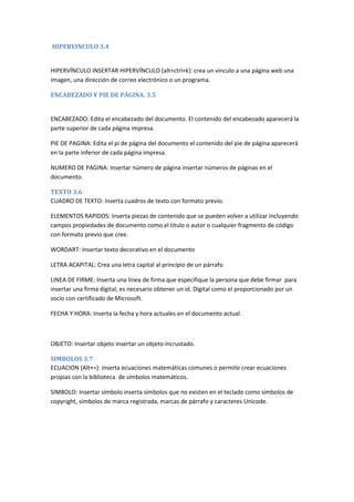 HIPERVINCULO 3.4

HIPERVÍNCULO INSERTAR HIPERVÍNCULO (alt+ctrl+k): crea un vínculo a una página web una
imagen, una dirección de correo electrónico o un programa.
ENCABEZADO Y PIE DE PÁGINA. 3.5

ENCABEZADO: Edita el encabezado del documento. El contenido del encabezado aparecerá la
parte superior de cada página impresa.
PIE DE PAGINA: Edita el pi de página del documento el contenido del pie de página aparecerá
en la parte inferior de cada página impresa.
NUMERO DE PAGINA: Insertar número de página insertar números de páginas en el
documento.
TEXTO 3.6
CUADRO DE TEXTO: Inserta cuadros de texto con formato previo.
ELEMENTOS RAPIDOS: Inserta piezas de contenido que se pueden volver a utilizar incluyendo
campos propiedades de documento como el titulo o autor o cualquier fragmento de código
con formato previo que cree.
WORDART: Insertar texto decorativo en el documento
LETRA ACAPITAL: Crea una letra capital al principio de un párrafo
LINEA DE FIRME: Inserta una línea de firma que especifique la persona que debe firmar para
insertar una firma digital, es necesario obtener un id. Digital como el proporcionado por un
socio con certificado de Microsoft.
FECHA Y HORA: Inserta la fecha y hora actuales en el documento actual.

OBJETO: Insertar objeto insertar un objeto incrustado.
SIMBOLOS 3.7
ECUACION (Alt+=): inserta ecuaciones matemáticas comunes o permite crear ecuaciones
propias con la biblioteca de símbolos matemáticos.
SIMBOLO: Insertar símbolo inserta símbolos que no existen en el teclado como símbolos de
copyright, símbolos de marca registrada, marcas de párrafo y caracteres Unicode.

 