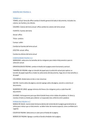 DISEÑO DE PÁGINA 4.
TEMAS 4.1
TEMAS: actual: tema de office cambia el diseño general de todo el documento, incluidos los
colores, las fuentes y los efectos
COLORES: Colores del tema actual: office cambia los colores del tema actual.
FUENTES: Fuentes del tema
Actual: office
Título: cambria
Cuerpo: calibri
Cambia las fuentes del tema actual.
EFECTOS: actual: office
Cambia los efectos del tema actual
CONFIGURAR PAGINA 4.2
MARGENES: selecciona los tamaños de los márgenes para todo el documento o para la
selección actual.
ORIENTACION DE PÁGINA: cambia el diseño de la página entre horizontal y vertical.
TAMAÑO DE PÁGINA: elige un tamaño de papel para la selección actual para aplicar un
tamaño de papel específico a todas las selecciones del documento, haga clic en más tamaños o
de papel
COLUMNAS: divide texto en dos o más columnas
SALTOS: inserta saltos de página y sección agrega saltos de página, sección o columna al
documento.
NUMEROS DE LINEA: agrega números de líneas a los márgenes junto a cada línea del
documento
GUIONES: Activa guiones para que Word divida líneas entre silabas de palabras. En libros y
revistas el texto se divide para obtener un espaciado más uniforme entre palabras
FONDO DE PÁGINA 4.3
MARCA DE AGUA: inserta texto fantasma detrás del contenido de la página generalmente se
utiliza para indicar que un documento se debe tratar de manera especial, como confidencial o
urgente.
COLOR DE PAGINA: Selecciona un color para el fondo de la página.
BORDES DE PAGINA: Agrega o cambia el borde alrededor de la página.

 