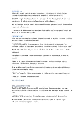 PARRAFO 4.4
IZQUIERDA: Sangría izquierda desplaza hacia adentro el lado izquierdo del párrafo. Para
cambiar las márgenes de todo el documento, haga clic en el botón de márgenes.
DERECHA: Sangría derecha desplaza hacia adentro el lado derecho del párrafo. Para cambiar
los márgenes de todo el documento, haga clic en el botón márgenes.
ANTES: Espaciado antes de cambia el espacio entre párrafos agregando espacio por encima de
los párrafos seleccionados
DESPUES: ESPACIADO DESPUES DE CAMBIA el espacio entre párrafos agregando espacio por
debajo de los párrafos seleccionados.
ORGANIZAR 4.5
POSICION: ubicación de objeto coloca el objeto seleccionado en la página. El texto se establece
automáticamente para ajustarse al objeto
AJUSTE TEXTO: modifica el modo en que se ajusta el texto al objeto seleccionado. Para
configurar el objeto de manera que se mueva con el texto, seleccionado “en línea con el texto”
TRAER ADELANTE: Traer el objeto seleccionado hacia delante de un nivel o delante de todos
los objetos
ENVIAR ATRÁS: ENVIAR EL OBJETO seleccionado hacia atrás un nivel o detrás de todos los
objetos
PANEL DE SELECCIÓN: Muestra el panel de selección para ayudar a seleccionar objetos
individuales y para cambiar el orden y la visibilidad
ALINEAR: Alinear los bordes de varios objetos seleccionados puede centrarlos o distribuirnos
de manera uniforme en la pagina
AGRUPAR: Agrupar los objetos juntos para que se puedan considerar como un solo objeto.
GIRAR: Gira o voltea el objeto seleccionado.

REFERENCIAS 5.
TABLA DE CONTENIDO 5.1
TABLA DE CONTENIDO: Agregar una tabla de contenido al documento una vez que haya
agregado una tabla de contenido haga clic en el botón agregar texto para agregar entradas a la
tabla.
AGREGAR TEXTO: agrega el párrafo actual como una entrada en la tabla de contenido.
ACTULIZAR TABLA: Actualiza la tabla de contenido para que todas las entradas hagan
referencia al números de página correcto.

 