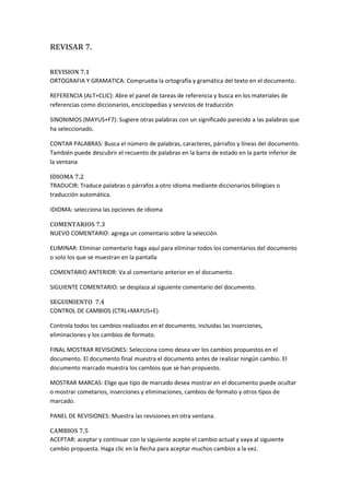 REVISAR 7.
REVISION 7.1
ORTOGRAFIA Y GRAMATICA: Comprueba la ortografía y gramática del texto en el documento.
REFERENCIA (ALT+CLIC): Abre el panel de tareas de referencia y busca en los materiales de
referencias como diccionarios, enciclopedias y servicios de traducción
SINONIMOS (MAYUS+F7): Sugiere otras palabras con un significado parecido a las palabras que
ha seleccionado.
CONTAR PALABRAS: Busca el número de palabras, caracteres, párrafos y líneas del documento.
También puede descubrir el recuento de palabras en la barra de estado en la parte inferior de
la ventana
IDIOMA 7.2
TRADUCIR: Traduce palabras o párrafos a otro idioma mediante diccionarios bilingües o
traducción automática.
IDIOMA: selecciona las opciones de idioma
COMENTARIOS 7.3
NUEVO COMENTARIO: agrega un comentario sobre la selección
ELIMINAR: Eliminar comentario haga aquí para eliminar todos los comentarios del documento
o solo los que se muestran en la pantalla
COMENTARIO ANTERIOR: Va al comentario anterior en el documento.
SIGUIENTE COMENTARIO: se desplaza al siguiente comentario del documento.
SEGUIMIENTO 7.4
CONTROL DE CAMBIOS (CTRL+MAYUS+E).
Controla todos los cambios realizados en el documento, incluidas las inserciones,
eliminaciones y los cambios de formato.
FINAL MOSTRAR REVISIONES: Selecciona como desea ver los cambios propuestos en el
documento. El documento final muestra el documento antes de realizar ningún cambio. El
documento marcado muestra los cambios que se han propuesto.
MOSTRAR MARCAS: Elige que tipo de marcado desea mostrar en el documento puede ocultar
o mostrar cometarios, inserciones y eliminaciones, cambios de formato y otros tipos de
marcado.
PANEL DE REVISIONES: Muestra las revisiones en otra ventana.
CAMBIOS 7.5
ACEPTAR: aceptar y continuar con la siguiente acepte el cambio actual y vaya al siguiente
cambio propuesta. Haga clic en la flecha para aceptar muchos cambios a la vez.

 