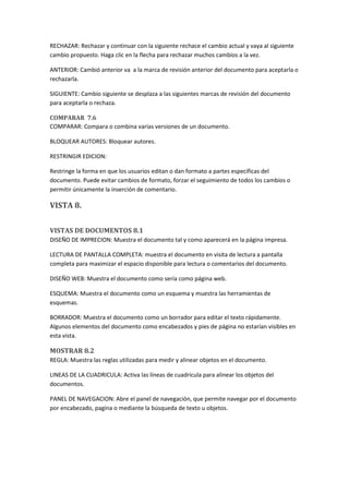 RECHAZAR: Rechazar y continuar con la siguiente rechace el cambio actual y vaya al siguiente
cambio propuesto. Haga clic en la flecha para rechazar muchos cambios a la vez.
ANTERIOR: Cambió anterior va a la marca de revisión anterior del documento para aceptarla o
rechazarla.
SIGUIENTE: Cambio siguiente se desplaza a las siguientes marcas de revisión del documento
para aceptarla o rechaza.
COMPARAR 7.6
COMPARAR: Compara o combina varias versiones de un documento.
BLOQUEAR AUTORES: Bloquear autores.
RESTRINGIR EDICION:
Restringe la forma en que los usuarios editan o dan formato a partes específicas del
documento. Puede evitar cambios de formato, forzar el seguimiento de todos los cambios o
permitir únicamente la inserción de comentario.

VISTA 8.
VISTAS DE DOCUMENTOS 8.1
DISEÑO DE IMPRECION: Muestra el documento tal y como aparecerá en la página impresa.
LECTURA DE PANTALLA COMPLETA: muestra el documento en visita de lectura a pantalla
completa para maximizar el espacio disponible para lectura o comentarios del documento.
DISEÑO WEB: Muestra el documento como sería como página web.
ESQUEMA: Muestra el documento como un esquema y muestra las herramientas de
esquemas.
BORRADOR: Muestra el documento como un borrador para editar el texto rápidamente.
Algunos elementos del documento como encabezados y pies de página no estarían visibles en
esta vista.

MOSTRAR 8.2
REGLA: Muestra las reglas utilizadas para medir y alinear objetos en el documento.
LINEAS DE LA CUADRICULA: Activa las líneas de cuadricula para alinear los objetos del
documentos.
PANEL DE NAVEGACION: Abre el panel de navegación, que permite navegar por el documento
por encabezado, pagina o mediante la búsqueda de texto u objetos.

 