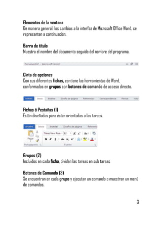 Elementos de la ventana
De manera general, los cambios a la interfaz de Microsoft Office Word, se
representan a continuación.
Barra de título
Muestra el nombre del documento seguido del nombre del programa.

Cinta de opciones
Con sus diferentes fichas, contiene las herramientas de Word,
conformados en grupos con botones de comando de acceso directo.

Fichas ó Pestañas (1)
Están diseñadas para estar orientadas a las tareas.

Grupos (2)
Incluidos en cada ficha, dividen las tareas en sub tareas
Botones de Comando (3)
Se encuentran en cada grupo y ejecutan un comando o muestran un menú
de comandos.
3

 