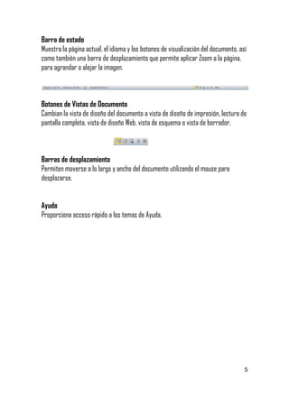 Barra de estado
Muestra la página actual, el idioma y los botones de visualización del documento, así
como también una barra de desplazamiento que permite aplicar Zoom a la página,
para agrandar o alejar la imagen.

Botones de Vistas de Documento
Cambian la vista de diseño del documento a vista de diseño de impresión, lectura de
pantalla completa, vista de diseño Web, vista de esquema o vista de borrador.

Barras de desplazamiento
Permiten moverse a lo largo y ancho del documento utilizando el mouse para
desplazarse.
Ayuda
Proporciona acceso rápido a los temas de Ayuda.

5

 