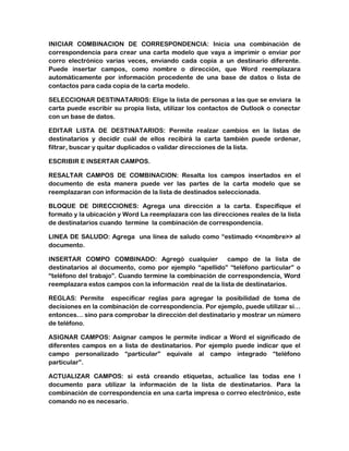 INICIAR COMBINACION DE CORRESPONDENCIA: Inicia una combinación de
correspondencia para crear una carta modelo que vaya a imprimir o enviar por
corro electrónico varias veces, enviando cada copia a un destinario diferente.
Puede insertar campos, como nombre o dirección, que Word reemplazara
automáticamente por información procedente de una base de datos o lista de
contactos para cada copia de la carta modelo.
SELECCIONAR DESTINATARIOS: Elige la lista de personas a las que se enviara la
carta puede escribir su propia lista, utilizar los contactos de Outlook o conectar
con un base de datos.
EDITAR LISTA DE DESTINATARIOS: Permite realzar cambios en la listas de
destinatarios y decidir cuál de ellos recibirá la carta también puede ordenar,
filtrar, buscar y quitar duplicados o validar direcciones de la lista.
ESCRIBIR E INSERTAR CAMPOS.
RESALTAR CAMPOS DE COMBINACION: Resalta los campos insertados en el
documento de esta manera puede ver las partes de la carta modelo que se
reemplazaran con información de la lista de destinados seleccionada.
BLOQUE DE DIRECCIONES: Agrega una dirección a la carta. Especifique el
formato y la ubicación y Word La reemplazara con las direcciones reales de la lista
de destinatarios cuando termine la combinación de correspondencia.
LINEA DE SALUDO: Agrega una línea de saludo como “estimado <<nombre>> al
documento.
INSERTAR COMPO COMBINADO: Agregó cualquier
campo de la lista de
destinatarios al documento, como por ejemplo “apellido” “teléfono particular” o
“teléfono del trabajo”. Cuando termine la combinación de correspondencia, Word
reemplazara estos campos con la información real de la lista de destinatarios.
REGLAS: Permite especificar reglas para agregar la posibilidad de toma de
decisiones en la combinación de correspondencia. Por ejemplo, puede utilizar si…
entonces… sino para comprobar la dirección del destinatario y mostrar un número
de teléfono.
ASIGNAR CAMPOS: Asignar campos le permite indicar a Word el significado de
diferentes campos en a lista de destinatarios. Por ejemplo puede indicar que el
campo personalizado “particular” equivale al campo integrado “teléfono
particular”.
ACTUALIZAR CAMPOS: si está creando etiquetas, actualice las todas ene l
documento para utilizar la información de la lista de destinatarios. Para la
combinación de correspondencia en una carta impresa o correo electrónico, este
comando no es necesario.

 