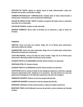 EFECTOS DE TEXTO: Aplica un efecto visual al texto seleccionado, como por
ejemplo una sombra, iluminado o reflejo.
CAMBIAR MAYUSCULAS Y MINUSCULAS: Cambia todo el texto seleccionado a
mayúsculas, minúsculas u otras mayúsculas habituales.
COLOR DE RESALTO DEL TEXTO: Cambia el aspecto del texto como si estuviera
marcado con un marcador.
COLOR DE FUENTE: cambia el color del texto.
BORRAR FORMATO: Borra todo el formato de la selección y deja el texto sin
formato.

PARRAFO
VIÑETAS: Inicia una lista con viñetas. Haga clic en la flecha para seleccionar
diferentes estilos de viñetas.
NUMERACIÓN: Inicia una lista numerada. Haga clic en la fecha para seleccionar
diferentes formatos de numeración.
LISTA MULTINIVEL: Inicia una lista de varios niveles haga clic en la flecha para
seleccionar diferentes estilos de lista de varios niveles.
ALINEAR TEXTO A LA IZQUIERDA (ctrl+Q): Alinea el texto a la izquierda.
CENTRAR (CTRL+T): Centra el texto.
ALINEAR TEXTO A LA DERECHA (ctrl+D): Alinea el texto a la derecha.
JUSTIFICAR (ctrl+J): Alinea el texto en los márgenes izquierdo y derecho y agrega
espacios adicionales entre palabras si es necesario. De esta manera se crea una
apariencia homogénea en los laterales izquierda y derecho de la página.
DISMINUIR SANGRÍA: Reduce el nivel de sangría del párrafo.
AUMENTAR SANGRÍA: Aumenta el nivel de sangría del párrafo.
ORDENAR: Alfabetiza el texto seleccionado u ordena los datos numéricos.
MOSTRAR TODO (ctrl+0) Muestra marcas de párrafo y otros símbolos de formato
ocultos.

 