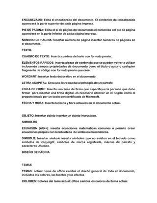 ENCABEZADO: Edita el encabezado del documento. El contenido del encabezado
aparecerá la parte superior de cada página impresa.
PIE DE PAGINA: Edita el pi de página del documento el contenido del pie de página
aparecerá en la parte inferior de cada página impresa.
NUMERO DE PAGINA: Insertar número de página insertar números de páginas en
el documento.
TEXTO.
CUADRO DE TEXTO: Inserta cuadros de texto con formato previo.
ELEMENTOS RAPIDOS: Inserta piezas de contenido que se pueden volver a utilizar
incluyendo campos propiedades de documento como el titulo o autor o cualquier
fragmento de código con formato previo que cree.
WORDART: Insertar texto decorativo en el documento
LETRA ACAPITAL: Crea una letra capital al principio de un párrafo
LINEA DE FIRME: Inserta una línea de firma que especifique la persona que debe
firmar para insertar una firma digital, es necesario obtener un id. Digital como el
proporcionado por un socio con certificado de Microsoft.
FECHA Y HORA: Inserta la fecha y hora actuales en el documento actual.

OBJETO: Insertar objeto insertar un objeto incrustado.
SIMBOLOS
ECUACION (Alt+=): inserta ecuaciones matemáticas comunes o permite crear
ecuaciones propias con la biblioteca de símbolos matemáticos.
SIMBOLO: Insertar símbolo inserta símbolos que no existen en el teclado como
símbolos de copyright, símbolos de marca registrada, marcas de párrafo y
caracteres Unicode.
DISEÑO DE PÁGINA

TEMAS
TEMAS: actual: tema de office cambia el diseño general de todo el documento,
incluidos los colores, las fuentes y los efectos
COLORES: Colores del tema actual: office cambia los colores del tema actual.

 