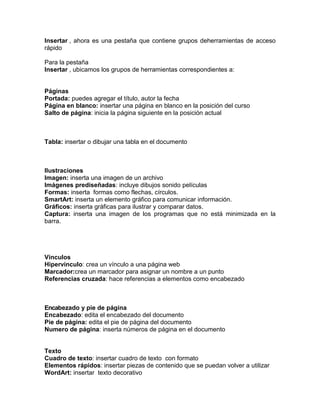 Insertar , ahora es una pestaña que contiene grupos deherramientas de acceso
rápido
Para la pestaña
Insertar , ubicamos los grupos de herramientas correspondientes a:

Páginas
Portada: puedes agregar el título, autor la fecha
Página en blanco: insertar una página en blanco en la posición del curso
Salto de página: inicia la página siguiente en la posición actual

Tabla: insertar o dibujar una tabla en el documento

Ilustraciones
Imagen: inserta una imagen de un archivo
Imágenes prediseñadas: incluye dibujos sonido películas
Formas: inserta formas como flechas, círculos.
SmartArt: inserta un elemento gráfico para comunicar información.
Gráficos: inserta gráficas para ilustrar y comparar datos.
Captura: inserta una imagen de los programas que no está minimizada en la
barra.

Vínculos
Hipervínculo: crea un vínculo a una página web
Marcador:crea un marcador para asignar un nombre a un punto
Referencias cruzada: hace referencias a elementos como encabezado

Encabezado y pie de página
Encabezado: edita el encabezado del documento
Pie de página: edita el pie de página del documento
Numero de página: inserta números de página en el documento

Texto
Cuadro de texto: insertar cuadro de texto con formato
Elementos rápidos: insertar piezas de contenido que se puedan volver a utilizar
WordArt: insertar texto decorativo

 